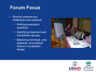 Forum Focus
 Sharing experiences,
challenges and solutions
 Refining evaluation
questions
 Identifying treatment and
comparison groups;
 Balancing technical, cost,
logistical, and political
factors in evaluation
design
 