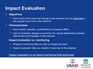 Impact Evaluation
 Objectives
 How much of the observed change in the outcome can be attributed to
the program and not to other factors?
 Characteristics
 Keys issues: causality, quantification of program effect
 Use of evaluation designs to examine the causal relationship between
intervention and changes in the outcome
 Impact evaluation vs. monitoring
 Program monitoring tells you that a change occurred
 Impact evaluation tells you whether it was due to the program
Impact evaluation is not about monitoring final outcomes!
 