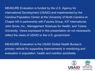 MEASURE Evaluation is funded by the U.S. Agency for
International Development (USAID) and implemented by the
Carolina Population Center at the University of North Carolina at
Chapel Hill in partnership with Futures Group, ICF International,
John Snow, Inc., Management Sciences for Health, and Tulane
University. Views expressed in this presentation do not necessarily
reflect the views of USAID or the U.S. government.
MEASURE Evaluation is the USAID Global Health Bureau's
primary vehicle for supporting improvements in monitoring and
evaluation in population, health and nutrition worldwide.
 