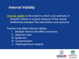 Internal Validity
Internal validity is the extent to which your estimate of
program impact is a good measure of the causal
relationship between the intervention and outcome.
Factors that affect internal validity:
I. Multiple factors that affect outcomes
II. Selection bias
III. Spillovers
IV. Contamination
V. Heterogeneous impacts
 