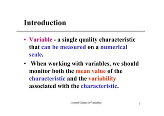 Introduction

• Variable - a single quality characteristic
  that can be measured on a numerical
  scale.
• When working with variables, we should
  monitor both the mean value of the
  characteristic and the variability
  associated with the characteristic.

                 Control Charts for Variables   1