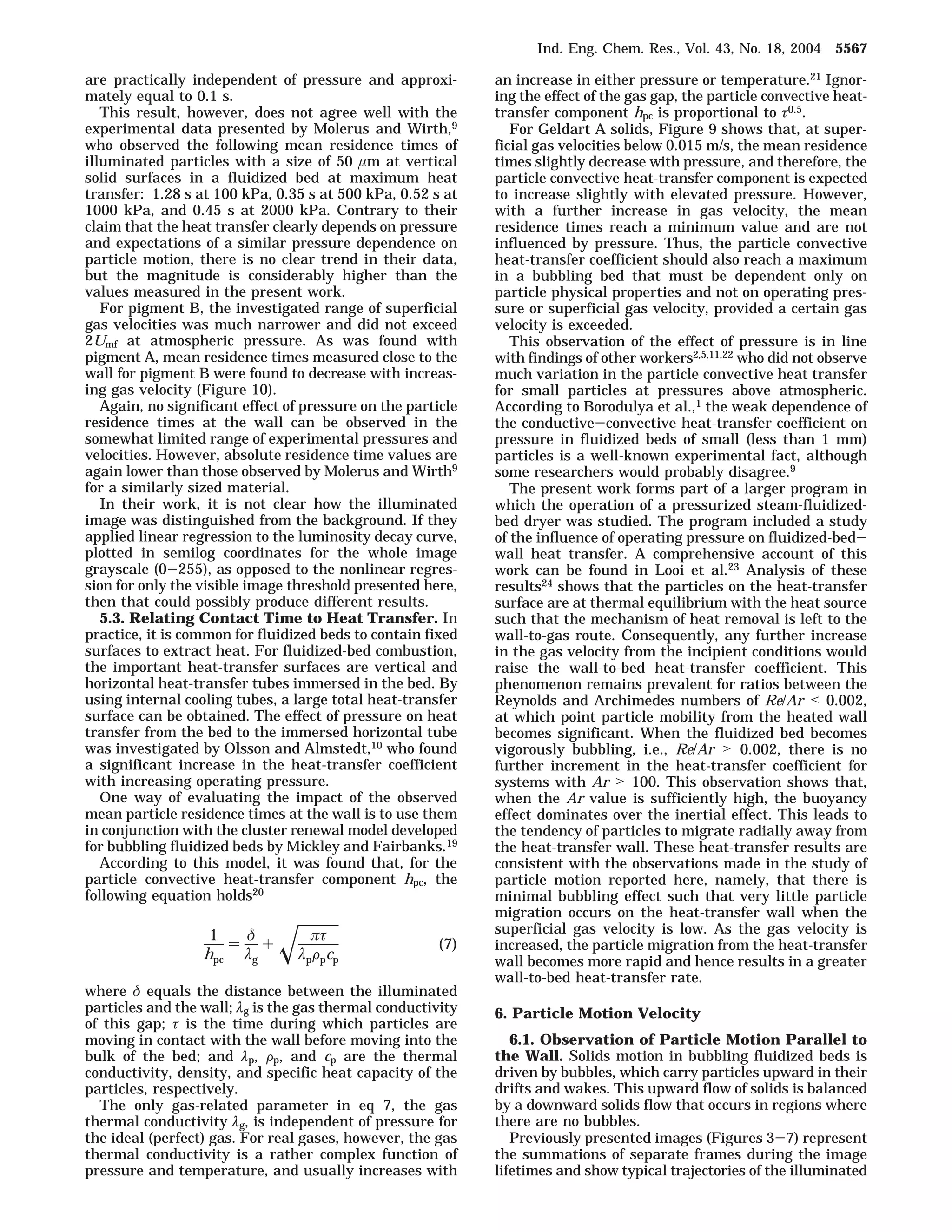 are practically independent of pressure and approxi-mately 
equal to 0.1 s. 
This result, however, does not agree well with the 
experimental data presented by Molerus and Wirth,9 
who observed the following mean residence times of 
illuminated particles with a size of 50 ím at vertical 
solid surfaces in a fluidized bed at maximum heat 
transfer: 1.28 s at 100 kPa, 0.35 s at 500 kPa, 0.52 s at 
1000 kPa, and 0.45 s at 2000 kPa. Contrary to their 
claim that the heat transfer clearly depends on pressure 
and expectations of a similar pressure dependence on 
particle motion, there is no clear trend in their data, 
but the magnitude is considerably higher than the 
values measured in the present work. 
For pigment B, the investigated range of superficial 
gas velocities was much narrower and did not exceed 
2Umf at atmospheric pressure. As was found with 
pigment A, mean residence times measured close to the 
wall for pigment B were found to decrease with increas-ing 
gas velocity (Figure 10). 
Again, no significant effect of pressure on the particle 
residence times at the wall can be observed in the 
somewhat limited range of experimental pressures and 
velocities. However, absolute residence time values are 
again lower than those observed by Molerus and Wirth9 
for a similarly sized material. 
In their work, it is not clear how the illuminated 
image was distinguished from the background. If they 
applied linear regression to the luminosity decay curve, 
plotted in semilog coordinates for the whole image 
grayscale (0-255), as opposed to the nonlinear regres-sion 
for only the visible image threshold presented here, 
then that could possibly produce different results. 
5.3. Relating Contact Time to Heat Transfer. In 
practice, it is common for fluidized beds to contain fixed 
surfaces to extract heat. For fluidized-bed combustion, 
the important heat-transfer surfaces are vertical and 
horizontal heat-transfer tubes immersed in the bed. By 
using internal cooling tubes, a large total heat-transfer 
surface can be obtained. The effect of pressure on heat 
transfer from the bed to the immersed horizontal tube 
was investigated by Olsson and Almstedt,10 who found 
a significant increase in the heat-transfer coefficient 
with increasing operating pressure. 
One way of evaluating the impact of the observed 
mean particle residence times at the wall is to use them 
in conjunction with the cluster renewal model developed 
for bubbling fluidized beds by Mickley and Fairbanks.19 
According to this model, it was found that, for the 
particle convective heat-transfer component hpc, the 
following equation holds20 
where ä equals the distance between the illuminated 
particles and the wall; ìg is the gas thermal conductivity 
of this gap; ô is the time during which particles are 
moving in contact with the wall before moving into the 
bulk of the bed; and ìp, Fp, and cp are the thermal 
conductivity, density, and specific heat capacity of the 
particles, respectively. 
The only gas-related parameter in eq 7, the gas 
thermal conductivity ìg, is independent of pressure for 
the ideal (perfect) gas. For real gases, however, the gas 
thermal conductivity is a rather complex function of 
pressure and temperature, and usually increases with 
an increase in either pressure or temperature.21 Ignor-ing 
the effect of the gas gap, the particle convective heat-transfer 
component hpc is proportional to ô0.5. 
For Geldart A solids, Figure 9 shows that, at super-ficial 
gas velocities below 0.015 m/s, the mean residence 
times slightly decrease with pressure, and therefore, the 
particle convective heat-transfer component is expected 
to increase slightly with elevated pressure. However, 
with a further increase in gas velocity, the mean 
residence times reach a minimum value and are not 
influenced by pressure. Thus, the particle convective 
heat-transfer coefficient should also reach a maximum 
in a bubbling bed that must be dependent only on 
particle physical properties and not on operating pres-sure 
or superficial gas velocity, provided a certain gas 
velocity is exceeded. 
This observation of the effect of pressure is in line 
with findings of other workers2,5,11,22 who did not observe 
much variation in the particle convective heat transfer 
for small particles at pressures above atmospheric. 
According to Borodulya et al.,1 the weak dependence of 
the conductive-convective heat-transfer coefficient on 
pressure in fluidized beds of small (less than 1 mm) 
particles is a well-known experimental fact, although 
some researchers would probably disagree.9 
The present work forms part of a larger program in 
which the operation of a pressurized steam-fluidized-bed 
dryer was studied. The program included a study 
of the influence of operating pressure on fluidized-bed-wall 
heat transfer. A comprehensive account of this 
work can be found in Looi et al.23 Analysis of these 
results24 shows that the particles on the heat-transfer 
surface are at thermal equilibrium with the heat source 
such that the mechanism of heat removal is left to the 
wall-to-gas route. Consequently, any further increase 
in the gas velocity from the incipient conditions would 
raise the wall-to-bed heat-transfer coefficient. This 
phenomenon remains prevalent for ratios between the 
Reynolds and Archimedes numbers of Re/Ar  0.002, 
at which point particle mobility from the heated wall 
becomes significant. When the fluidized bed becomes 
vigorously bubbling, i.e., Re/Ar  0.002, there is no 
further increment in the heat-transfer coefficient for 
systems with Ar  100. This observation shows that, 
when the Ar value is sufficiently high, the buoyancy 
effect dominates over the inertial effect. This leads to 
the tendency of particles to migrate radially away from 
the heat-transfer wall. These heat-transfer results are 
consistent with the observations made in the study of 
particle motion reported here, namely, that there is 
minimal bubbling effect such that very little particle 
migration occurs on the heat-transfer wall when the 
superficial gas velocity is low. As the gas velocity is 
increased, the particle migration from the heat-transfer 
wall becomes more rapid and hence results in a greater 
wall-to-bed heat-transfer rate. 
6. Particle Motion Velocity 
6.1. Observation of Particle Motion Parallel to 
the Wall. Solids motion in bubbling fluidized beds is 
driven by bubbles, which carry particles upward in their 
drifts and wakes. This upward flow of solids is balanced 
by a downward solids flow that occurs in regions where 
there are no bubbles. 
Previously presented images (Figures 3-7) represent 
the summations of separate frames during the image 
lifetimes and show typical trajectories of the illuminated 
1 
hpc 
) ä 
ìg 
+x ðô 
ìpFpcp 
(7) 
Ind. Eng. Chem. Res., Vol. 43, No. 18, 2004 5567 
 