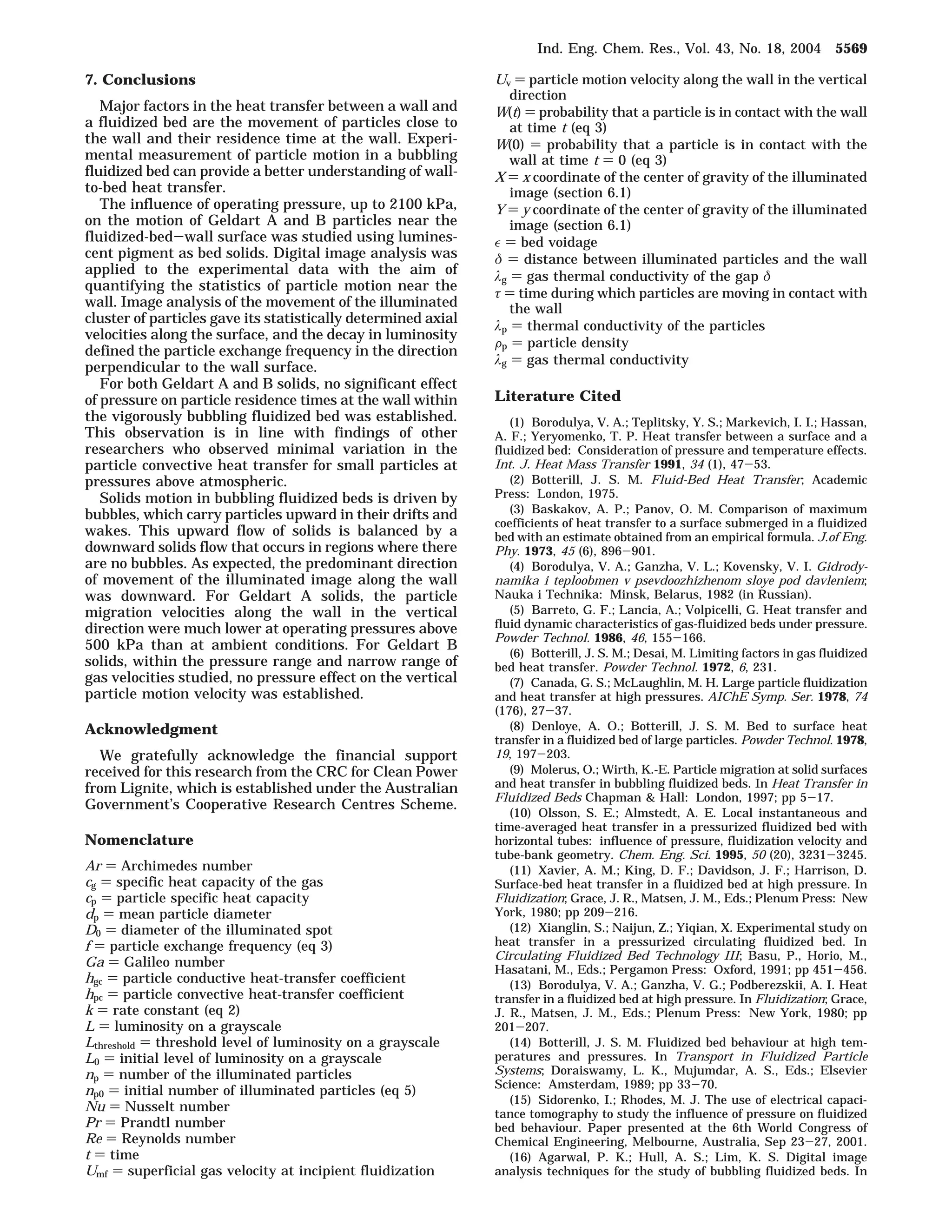 7. Conclusions 
Major factors in the heat transfer between a wall and 
a fluidized bed are the movement of particles close to 
the wall and their residence time at the wall. Experi-mental 
measurement of particle motion in a bubbling 
fluidized bed can provide a better understanding of wall-to- 
bed heat transfer. 
The influence of operating pressure, up to 2100 kPa, 
on the motion of Geldart A and B particles near the 
fluidized-bed-wall surface was studied using lumines-cent 
pigment as bed solids. Digital image analysis was 
applied to the experimental data with the aim of 
quantifying the statistics of particle motion near the 
wall. Image analysis of the movement of the illuminated 
cluster of particles gave its statistically determined axial 
velocities along the surface, and the decay in luminosity 
defined the particle exchange frequency in the direction 
perpendicular to the wall surface. 
For both Geldart A and B solids, no significant effect 
of pressure on particle residence times at the wall within 
the vigorously bubbling fluidized bed was established. 
This observation is in line with findings of other 
researchers who observed minimal variation in the 
particle convective heat transfer for small particles at 
pressures above atmospheric. 
Solids motion in bubbling fluidized beds is driven by 
bubbles, which carry particles upward in their drifts and 
wakes. This upward flow of solids is balanced by a 
downward solids flow that occurs in regions where there 
are no bubbles. As expected, the predominant direction 
of movement of the illuminated image along the wall 
was downward. For Geldart A solids, the particle 
migration velocities along the wall in the vertical 
direction were much lower at operating pressures above 
500 kPa than at ambient conditions. For Geldart B 
solids, within the pressure range and narrow range of 
gas velocities studied, no pressure effect on the vertical 
particle motion velocity was established. 
Acknowledgment 
We gratefully acknowledge the financial support 
received for this research from the CRC for Clean Power 
from Lignite, which is established under the Australian 
Government’s Cooperative Research Centres Scheme. 
Nomenclature 
Ar ) Archimedes number 
cg ) specific heat capacity of the gas 
cp ) particle specific heat capacity 
dp ) mean particle diameter 
D0 ) diameter of the illuminated spot 
f ) particle exchange frequency (eq 3) 
Ga ) Galileo number 
hgc ) particle conductive heat-transfer coefficient 
hpc ) particle convective heat-transfer coefficient 
k ) rate constant (eq 2) 
L ) luminosity on a grayscale 
Lthreshold ) threshold level of luminosity on a grayscale 
L0 ) initial level of luminosity on a grayscale 
np ) number of the illuminated particles 
np0 ) initial number of illuminated particles (eq 5) 
Nu ) Nusselt number 
Pr ) Prandtl number 
Re ) Reynolds number 
t ) time 
Umf ) superficial gas velocity at incipient fluidization 
Ind. Eng. Chem. Res., Vol. 43, No. 18, 2004 5569 
Uv ) particle motion velocity along the wall in the vertical 
direction 
W(t) ) probability that a particle is in contact with the wall 
at time t (eq 3) 
W(0) ) probability that a particle is in contact with the 
wall at time t ) 0 (eq 3) 
X ) x coordinate of the center of gravity of the illuminated 
image (section 6.1) 
Y ) y coordinate of the center of gravity of the illuminated 
image (section 6.1) 
 ) bed voidage 
ä ) distance between illuminated particles and the wall 
ìg ) gas thermal conductivity of the gap ä 
ô ) time during which particles are moving in contact with 
the wall 
ìp ) thermal conductivity of the particles 
Fp ) particle density 
ìg ) gas thermal conductivity 
Literature Cited 
(1) Borodulya, V. A.; Teplitsky, Y. S.; Markevich, I. I.; Hassan, 
A. F.; Yeryomenko, T. P. Heat transfer between a surface and a 
fluidized bed: Consideration of pressure and temperature effects. 
Int. J. Heat Mass Transfer 1991, 34 (1), 47-53. 
(2) Botterill, J. S. M. Fluid-Bed Heat Transfer; Academic 
Press: London, 1975. 
(3) Baskakov, A. P.; Panov, O. M. Comparison of maximum 
coefficients of heat transfer to a surface submerged in a fluidized 
bed with an estimate obtained from an empirical formula. J.of Eng. 
Phy. 1973, 45 (6), 896-901. 
(4) Borodulya, V. A.; Ganzha, V. L.; Kovensky, V. I. Gidrody-namika 
i teploobmen v psevdoozhizhenom sloye pod davleniem; 
Nauka i Technika: Minsk, Belarus, 1982 (in Russian). 
(5) Barreto, G. F.; Lancia, A.; Volpicelli, G. Heat transfer and 
fluid dynamic characteristics of gas-fluidized beds under pressure. 
Powder Technol. 1986, 46, 155-166. 
(6) Botterill, J. S. M.; Desai, M. Limiting factors in gas fluidized 
bed heat transfer. Powder Technol. 1972, 6, 231. 
(7) Canada, G. S.; McLaughlin, M. H. Large particle fluidization 
and heat transfer at high pressures. AIChE Symp. Ser. 1978, 74 
(176), 27-37. 
(8) Denloye, A. O.; Botterill, J. S. M. Bed to surface heat 
transfer in a fluidized bed of large particles. Powder Technol. 1978, 
19, 197-203. 
(9) Molerus, O.; Wirth, K.-E. Particle migration at solid surfaces 
and heat transfer in bubbling fluidized beds. In Heat Transfer in 
Fluidized Beds Chapman  Hall: London, 1997; pp 5-17. 
(10) Olsson, S. E.; Almstedt, A. E. Local instantaneous and 
time-averaged heat transfer in a pressurized fluidized bed with 
horizontal tubes: influence of pressure, fluidization velocity and 
tube-bank geometry. Chem. Eng. Sci. 1995, 50 (20), 3231-3245. 
(11) Xavier, A. M.; King, D. F.; Davidson, J. F.; Harrison, D. 
Surface-bed heat transfer in a fluidized bed at high pressure. In 
Fluidization; Grace, J. R., Matsen, J. M., Eds.; Plenum Press: New 
York, 1980; pp 209-216. 
(12) Xianglin, S.; Naijun, Z.; Yiqian, X. Experimental study on 
heat transfer in a pressurized circulating fluidized bed. In 
Circulating Fluidized Bed Technology III; Basu, P., Horio, M., 
Hasatani, M., Eds.; Pergamon Press: Oxford, 1991; pp 451-456. 
(13) Borodulya, V. A.; Ganzha, V. G.; Podberezskii, A. I. Heat 
transfer in a fluidized bed at high pressure. In Fluidization; Grace, 
J. R., Matsen, J. M., Eds.; Plenum Press: New York, 1980; pp 
201-207. 
(14) Botterill, J. S. M. Fluidized bed behaviour at high tem-peratures 
and pressures. In Transport in Fluidized Particle 
Systems; Doraiswamy, L. K., Mujumdar, A. S., Eds.; Elsevier 
Science: Amsterdam, 1989; pp 33-70. 
(15) Sidorenko, I.; Rhodes, M. J. The use of electrical capaci-tance 
tomography to study the influence of pressure on fluidized 
bed behaviour. Paper presented at the 6th World Congress of 
Chemical Engineering, Melbourne, Australia, Sep 23-27, 2001. 
(16) Agarwal, P. K.; Hull, A. S.; Lim, K. S. Digital image 
analysis techniques for the study of bubbling fluidized beds. In 
 
