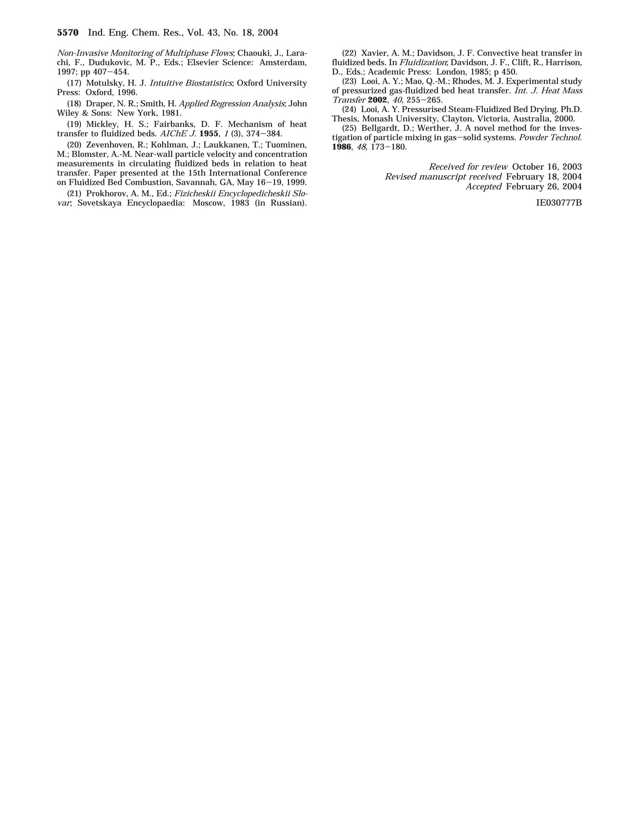 Non-Invasive Monitoring of Multiphase Flows; Chaouki, J., Lara-chi, 
F., Dudukovic, M. P., Eds.; Elsevier Science: Amsterdam, 
1997; pp 407-454. 
(17) Motulsky, H. J. Intuitive Biostatistics; Oxford University 
Press: Oxford, 1996. 
(18) Draper, N. R.; Smith, H. Applied Regression Analysis; John 
Wiley  Sons: New York, 1981. 
(19) Mickley, H. S.; Fairbanks, D. F. Mechanism of heat 
transfer to fluidized beds. AIChE J. 1955, 1 (3), 374-384. 
(20) Zevenhoven, R.; Kohlman, J.; Laukkanen, T.; Tuominen, 
M.; Blomster, A.-M. Near-wall particle velocity and concentration 
measurements in circulating fluidized beds in relation to heat 
transfer. Paper presented at the 15th International Conference 
on Fluidized Bed Combustion, Savannah, GA, May 16-19, 1999. 
(21) Prokhorov, A. M., Ed.; Fizicheskii Encyclopedicheskii Slo-var; 
Sovetskaya Encyclopaedia: Moscow, 1983 (in Russian). 
(22) Xavier, A. M.; Davidson, J. F. Convective heat transfer in 
fluidized beds. In Fluidization; Davidson, J. F., Clift, R., Harrison, 
D., Eds.; Academic Press: London, 1985; p 450. 
(23) Looi, A. Y.; Mao, Q.-M.; Rhodes, M. J. Experimental study 
of pressurized gas-fluidized bed heat transfer. Int. J. Heat Mass 
Transfer 2002, 40, 255-265. 
(24) Looi, A. Y. Pressurised Steam-Fluidized Bed Drying. Ph.D. 
Thesis, Monash University, Clayton, Victoria, Australia, 2000. 
(25) Bellgardt, D.; Werther, J. A novel method for the inves-tigation 
of particle mixing in gas-solid systems. Powder Technol. 
1986, 48, 173-180. 
Received for review October 16, 2003 
Revised manuscript received February 18, 2004 
Accepted February 26, 2004 
IE030777B 
5570 Ind. Eng. Chem. Res., Vol. 43, No. 18, 2004 
