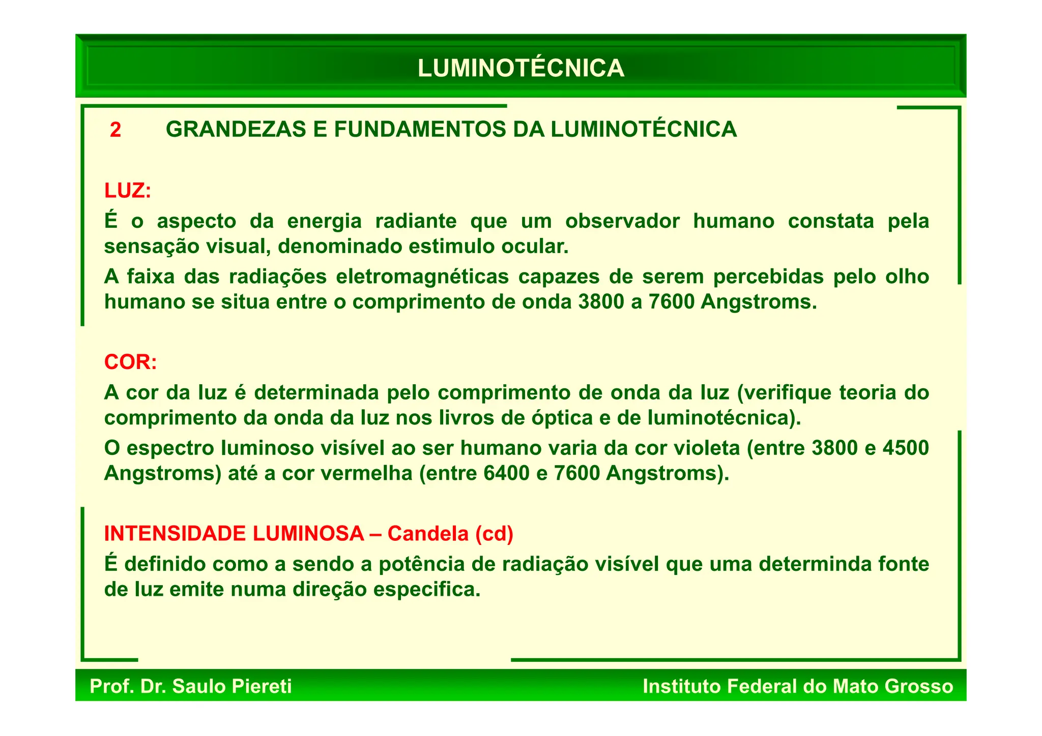 Prof. Dr. Saulo Piereti Instituto Federal do Mato Grosso
2 GRANDEZAS E FUNDAMENTOS DA LUMINOTÉCNICA
LUZ:
É o aspecto da energia radiante que um observador humano constata pela
sensação visual, denominado estimulo ocular.
A faixa das radiações eletromagnéticas capazes de serem percebidas pelo olho
humano se situa entre o comprimento de onda 3800 a 7600 Angstroms.
COR:
A cor da luz é determinada pelo comprimento de onda da luz (verifique teoria do
comprimento da onda da luz nos livros de óptica e de luminotécnica).
O espectro luminoso visível ao ser humano varia da cor violeta (entre 3800 e 4500
Angstroms) até a cor vermelha (entre 6400 e 7600 Angstroms).
INTENSIDADE LUMINOSA – Candela (cd)
É definido como a sendo a potência de radiação visível que uma determinda fonte
de luz emite numa direção especifica.
LUMINOTÉCNICA
 