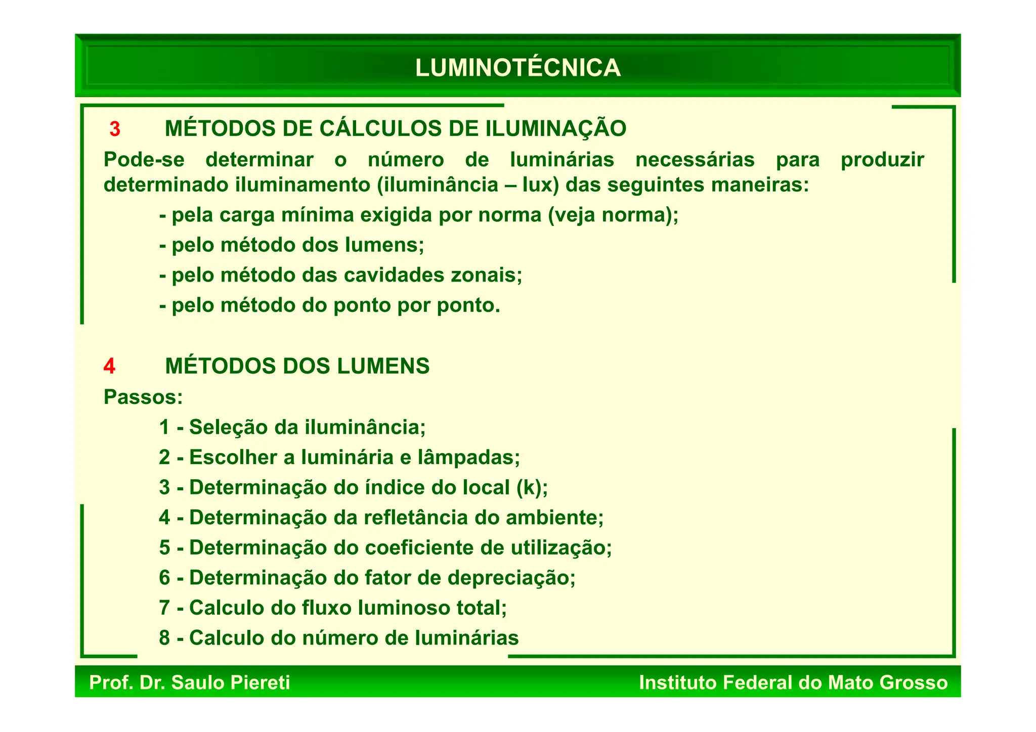 Prof. Dr. Saulo Piereti Instituto Federal do Mato Grosso
3 MÉTODOS DE CÁLCULOS DE ILUMINAÇÃO
Pode-se determinar o número de luminárias necessárias para produzir
determinado iluminamento (iluminância – lux) das seguintes maneiras:
- pela carga mínima exigida por norma (veja norma);
- pelo método dos lumens;
- pelo método das cavidades zonais;
- pelo método do ponto por ponto.
4 MÉTODOS DOS LUMENS
Passos:
1 - Seleção da iluminância;
2 - Escolher a luminária e lâmpadas;
3 - Determinação do índice do local (k);
4 - Determinação da refletância do ambiente;
5 - Determinação do coeficiente de utilização;
6 - Determinação do fator de depreciação;
7 - Calculo do fluxo luminoso total;
8 - Calculo do número de luminárias
LUMINOTÉCNICA
 
