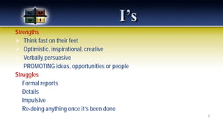 Strengths
 Think fast on their feet
 Optimistic, inspirational, creative
 Verbally persuasive
 PROMOTING ideas, opportunities or people
Struggles
 Formal reports
 Details
 Impulsive
 Re-doing anything once it’s been done
7
 