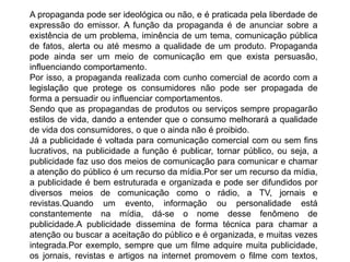A propaganda pode ser ideológica ou não, e é praticada pela liberdade de
expressão do emissor. A função da propaganda é de anunciar sobre a
existência de um problema, iminência de um tema, comunicação pública
de fatos, alerta ou até mesmo a qualidade de um produto. Propaganda
pode ainda ser um meio de comunicação em que exista persuasão,
influenciando comportamento.
Por isso, a propaganda realizada com cunho comercial de acordo com a
legislação que protege os consumidores não pode ser propagada de
forma a persuadir ou influenciar comportamentos.
Sendo que as propagandas de produtos ou serviços sempre propagarão
estilos de vida, dando a entender que o consumo melhorará a qualidade
de vida dos consumidores, o que o ainda não é proibido.
Já a publicidade é voltada para comunicação comercial com ou sem fins
lucrativos, na publicidade a função é publicar, tornar público, ou seja, a
publicidade faz uso dos meios de comunicação para comunicar e chamar
a atenção do público é um recurso da mídia.Por ser um recurso da mídia,
a publicidade é bem estruturada e organizada e pode ser difundidos por
diversos meios de comunicação como o rádio, a TV, jornais e
revistas.Quando um evento, informação ou personalidade está
constantemente na mídia, dá-se o nome desse fenômeno de
publicidade.A publicidade dissemina de forma técnica para chamar a
atenção ou buscar a aceitação do público e é organizada, e muitas vezes
integrada.Por exemplo, sempre que um filme adquire muita publicidade,
os jornais, revistas e artigos na internet promovem o filme com textos,
 