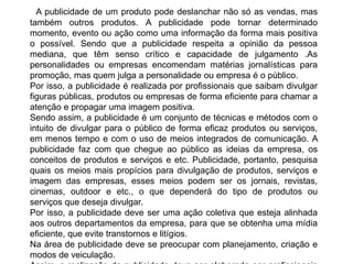 A publicidade de um produto pode deslanchar não só as vendas, mas
também outros produtos. A publicidade pode tornar determinado
momento, evento ou ação como uma informação da forma mais positiva
o possível. Sendo que a publicidade respeita a opinião da pessoa
mediana, que têm senso crítico e capacidade de julgamento .As
personalidades ou empresas encomendam matérias jornalísticas para
promoção, mas quem julga a personalidade ou empresa é o público.
Por isso, a publicidade é realizada por profissionais que saibam divulgar
figuras públicas, produtos ou empresas de forma eficiente para chamar a
atenção e propagar uma imagem positiva.
Sendo assim, a publicidade é um conjunto de técnicas e métodos com o
intuito de divulgar para o público de forma eficaz produtos ou serviços,
em menos tempo e com o uso de meios integrados de comunicação. A
publicidade faz com que chegue ao público as ideias da empresa, os
conceitos de produtos e serviços e etc. Publicidade, portanto, pesquisa
quais os meios mais propícios para divulgação de produtos, serviços e
imagem das empresas, esses meios podem ser os jornais, revistas,
cinemas, outdoor e etc., o que dependerá do tipo de produtos ou
serviços que deseja divulgar.
Por isso, a publicidade deve ser uma ação coletiva que esteja alinhada
aos outros departamentos da empresa, para que se obtenha uma mídia
eficiente, que evite transtornos e litígios.
Na área de publicidade deve se preocupar com planejamento, criação e
modos de veiculação.
 
