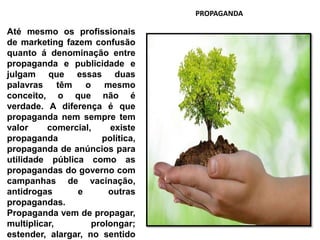 Até mesmo os profissionais
de marketing fazem confusão
quanto á denominação entre
propaganda e publicidade e
julgam que essas duas
palavras têm o mesmo
conceito, o que não é
verdade. A diferença é que
propaganda nem sempre tem
valor comercial, existe
propaganda política,
propaganda de anúncios para
utilidade pública como as
propagandas do governo com
campanhas de vacinação,
antidrogas e outras
propagandas.
Propaganda vem de propagar,
multiplicar, prolongar;
estender, alargar, no sentido
PROPAGANDA
 
