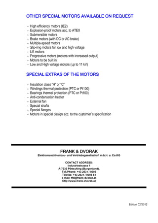 - 24 - ––––––––––––––––––––––––––––––––––––––––––––––––––––––––––––—–––––––––––––––————
OTHER SPECIAL MOTORS AVAILABLE ON REQUEST
- High efficiency motors (IE2)
- Explosion-proof motors acc. to ATEX
- Submersible motors
- Brake motors (with DC or AC brake)
- Multiple-speed motors
- Slip-ring motors for low and high voltage
- Lift motors
- Progressive motors (motors with increased output)
- Motors to be built in
- Low and High voltage motors (up to 11 kV)
SPECIAL EXTRAS OF THE MOTORS
- Insulation class ―H‖ or ―C‖
- Windings thermal protection (PTC or Pt100)
- Bearings thermal protection (PTC or Pt100)
- Anti-condensation heater
- External fan
- Special shafts
- Special flanges
- Motors in special design acc. to the customer´s specification
FRANK & DVORAK
Elektromaschinenbau- und Vertriebsgesellschaft m.b.H. u. Co.KG
CONTACT ADDRESS:
Industriestrasse 1
A-7033 Pöttsching (Burgenland),
Tel./Phone: +43 2631 / 8005
Telefax: +43 2631 / 8005 84
e-mail: ffd@frank-dvorak.at
http://www.frank-dvorak.at
Edition 02/2012
 