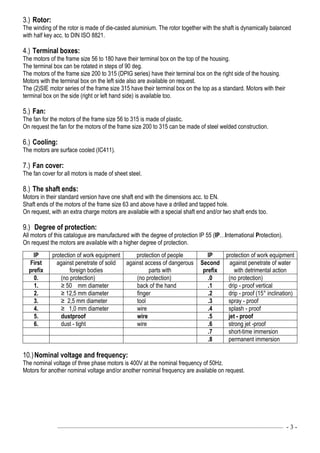 ––––––––––––––––––––––––––––––––––––––––––––––––––––––––––––––––––––––––––––———— - 3 -
3.) Rotor:
The winding of the rotor is made of die-casted aluminium. The rotor together with the shaft is dynamically balanced
with half key acc. to DIN ISO 8821.
4.) Terminal boxes:
The motors of the frame size 56 to 180 have their terminal box on the top of the housing.
The terminal box can be rotated in steps of 90 deg.
The motors of the frame size 200 to 315 (DPIG series) have their terminal box on the right side of the housing.
Motors with the terminal box on the left side also are available on request.
The (2)SIE motor series of the frame size 315 have their terminal box on the top as a standard. Motors with their
terminal box on the side (right or left hand side) is available too.
5.) Fan:
The fan for the motors of the frame size 56 to 315 is made of plastic.
On request the fan for the motors of the frame size 200 to 315 can be made of steel welded construction.
6.) Cooling:
The motors are surface cooled (IC411).
7.) Fan cover:
The fan cover for all motors is made of sheet steel.
8.) The shaft ends:
Motors in their standard version have one shaft end with the dimensions acc. to EN.
Shaft ends of the motors of the frame size 63 and above have a drilled and tapped hole.
On request, with an extra charge motors are available with a special shaft end and/or two shaft ends too.
9.) Degree of protection:
All motors of this catalogue are manufactured with the degree of protection IP 55 (IP…International Protection).
On request the motors are available with a higher degree of protection.
IP protection of work equipment protection of people IP protection of work equipment
First
prefix
against penetrate of solid
foreign bodies
against access of dangerous
parts with
Second
prefix
against penetrate of water
with detrimental action
0. (no protection) (no protection) .0 (no protection)
1. ≥ 50 mm diameter back of the hand .1 drip - proof vertical
2. ≥ 12,5 mm diameter finger .2 drip - proof (15° inclination)
3. ≥ 2,5 mm diameter tool .3 spray - proof
4. ≥ 1,0 mm diameter wire .4 splash - proof
5. dustproof wire .5 jet - proof
6. dust - tight wire .6 strong jet -proof
.7 short-time immersion
.8 permanent immersion
10.)Nominal voltage and frequency:
The nominal voltage of three phase motors is 400V at the nominal frequency of 50Hz.
Motors for another nominal voltage and/or another nominal frequency are available on request.
 