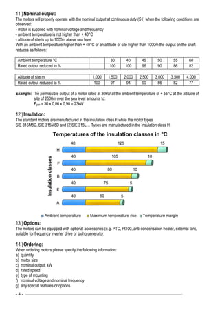 - 4 - ––––––––––––––––––––––––––––––––––––––––––––––––––––––––––––—–––––––––––––––————
11.)Nominal output:
The motors will properly operate with the nominal output at continuous duty (S1) when the following conditions are
observed:
- motor is supplied with nominal voltage and frequency
- ambient temperature is not higher than + 40°C
- altitude of site is up to 1000m above sea level
With an ambient temperature higher than + 40°C or an altitude of site higher than 1000m the output on the shaft
reduces as follows:
Ambient temperature °C 30 40 45 50 55 60
Rated output reduced to % 100 100 96 90 86 82
Altitude of site m 1.000 1.500 2.000 2.500 3.000 3.500 4.000
Rated output reduced to % 100 97 94 90 86 82 77
Example: The permissible output of a motor rated at 30kW at the ambient temperature of + 55°C at the altitude of
site of 2500m over the sea level amounts to:
Pper = 30 x 0,86 x 0,90 = 23kW
12.)Insulation:
The standard motors are manufactured in the insulation class F while the motor types
SIE 315M8C, SIE 315M8D and (2)SIE 315L… Types are manufactured in the insulation class H.
13.)Options:
The motors can be equipped with optional accessories (e.g. PTC, Pt100, anti-condensation heater, external fan),
suitable for frequency inverter drive or tacho generator.
14.)Ordering:
When ordering motors please specify the following information:
a) quantity
b) motor size
c) nominal output, kW
d) rated speed
e) type of mounting
f) nominal voltage and nominal frequency
g) any special features or options
 