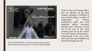That is a face and energy after I
won an election to be local
chapter president of AIESEC in
my university after 2 months of
preparation, an intense
assessment week and final
speeches before members
casted a vote. That year turned
out to be one of the most
amazing year of my life where
my limits tested continuously ,
experienced a lot, won many
wins and lost some battles but
grow immensely over all.
Yes, in AIESEC tradition, you know you got it when a water
bucket is poured at your head. It is not ice bucket challenge.
 