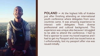 POLAND – At the highest hills of Kraków
just after finishing attending an international
youth conference where delegates from 100+
countries came. It was amazing experience to
interact with delegates from diverse
professional and cultural background. This
experience was unique also because I struggled
to be able to attend the conference. I had to
find a sponsor to cover my travel expense and I
had to get my Passport and visa issued twice as
I unfortunately, lost my passport after visa was
issued initially.
 