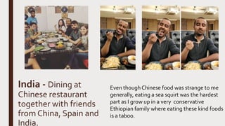 India - Dining at
Chinese restaurant
together with friends
from China, Spain and
India.
Even though Chinese food was strange to me
generally, eating a sea squirt was the hardest
part as I grow up in a very conservative
Ethiopian family where eating these kind foods
is a taboo.
 