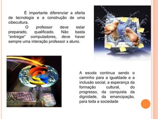 É importante diferenciar a oferta
de tecnologia e a construção de uma
cibecultura.
O professor deve estar
preparado, qualificado. Não basta
“entregar” computadores, deve haver
sempre uma interação professor x aluno.
A escola continua sendo o
caminho para a igualdade e a
inclusão social, a esperança da
formação cultural, do
progresso, da conquista da
dignidade, da emancipação,
para toda a sociedade
 