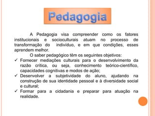 A Pedagogia visa compreender como os fatores
institucionais e socioculturais atuam no processo de
transformação do indivíduo, e em que condições, esses
aprendem melhor.
O saber pedagógico têm os seguintes objetivos:
 Fornecer mediações culturais para o desenvolvimento da
razão crítica, ou seja, conhecimento teórico-científico,
capacidades cognitivas e modos de ação;
 Desenvolver a subjetividade do aluno, ajudando na
construção de sua identidade pessoal e à diversidade social
e cultural;
 Formar para a cidadania e preparar para atuação na
realidade.
 