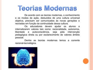 De acordo com as teorias modernas, o conhecimento
e os modos de ação, deduzidos de uma cultura universal
objetiva, precisam ser comunicados às novas gerações e
recriadas em função da continuidade dessa cultura.
Os educadores devem ajudar os alunos a
internalizarem valores tais como: racionalidade, autonomia,
liberdade e autoconsciência, seja pela intervenção
pedagógica direta ou por esclarecimento de valores âmbito
pessoal.
Dentre as teorias modernas temos a corrente
racional-tecnológica.
 
