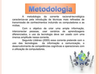 A metodologia da corrente racional-tecnológica
caracteriza-se pela introdução de técnicas mais refinadas de
transmissão de conhecimentos incluindo os computadores e as
mídias.
Com o objetivo de criar uma ampla informação,
interconectar pessoas, usar cenários de aprendizagens
diferenciados, o uso da tecnologia deve ser usado com uma
imensa amplitude nessa corrente.
Segundo Libâneo (2005) essa corrente pretende com o
uso das tecnologias da informação e comunicação, o
desenvolvimento de competências cognitivas e operacionais com
a utilização de computadores.
 