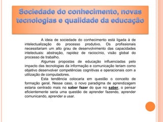 A ideia de sociedade do conhecimento está ligada à de
intelectualização do processo produtivo. Os profissionais
necessitariam um alto grau de desenvolvimento das capacidades
intelectuais: abstração, rapidez de raciocínio, visão global do
processo de trabalho.
Algumas propostas de educação influenciadas pelo
impacto das tecnologias da informação e comunicação teriam como
objetivo desenvolver competências cognitivas e operacionais com a
utilização de computadores.
Esta tendência colocaria em questão o conceito de
formação geral. Nesse caso, o novo paradigma de aprendizagem
estaria centrado mais no saber fazer do que no saber, o pensar
eficientemente seria uma questão de aprender fazendo, aprender
comunicando, aprender a usar.
 