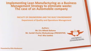 Implementing Lean Manufacturing as a Business
Management Strategy to eliminate waste:
The case of an Automobile company
Authors:
Mr. Eric Mikobi Bakama
Mr. Sambil Charles Mukwakungu (PRESENTER)
Prof. Nita Sukdeo
FACULTY OF ENGINEERING AND THE BUILT ENVIRONMENT
Department of Quality and Operations Management
Presented by Sihle Mankazana
 