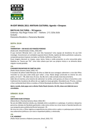 IN-EDIT BRASIL 2011: MATILHA CULTURAL: Agenda + Sinopses

MATILHA CULTURAL - 90 lugares
Endereço: Rua Rego Freitas 542 - Telefone: (11) 3256-2636
Gratuito
Panorama Brasileiro e Panorama Mundial.


SEXTA: 29.04
17h30
TIKIMENTARY – EM BUSCA DO PARAÍSO PERDIDO
(Duda Leite. Brasil/Estados Unidos, 2010, 80´)
O que Carmem Miranda tem a ver com tikis havaianos? Uma equipe de brasileiros foi aos EUA
investigar. Encontraram um verdadeiro aparato kitsch, florido, repleto de tótens polinésios e pássaros,
compondo paraísos tropicais recriados na Flórida, Califórnia e Nova York.
Essas imagens decoram as roupas, casas, bares, festas e estão presentes na arte consumida pelos
tikiphiles ou “loucos por Tiki”. Uma tribo urbana que tem sua própria música e se alimenta desse
singular mundo paralelo.
19h
O MUNDO ENCANTADO DE ZABÉ DA LOCA
(Pedro Paulo Carneiro, Brasil, 2010, 75’)
A tocadora de pífano Isabel Marques da Silva ou Zabé da Loca conseguiu sobreviver e criar dois filhos
morando na casa para onde ainda quer voltar: a loca. Neste abrigo construído no interior de uma
pedra, em Cariri – PB, Zabé viveu 25 anos. Aos 86, tem a vida contada neste documentário.
Zabé não só inventou uma maneira de sobreviver no sertão, como gravou um disco e transmite a arte
tradicional dos tocadores de pífano de sua região às novas gerações. Descoberta aos 79 anos, começa
a ficar conhecida Brasil afora e recebeu o Prêmio Revelação da Música Popular Brasileira, em 2009.
Após a sessão, bate-papo com o diretor Pedro Paulo Carneiro. Às 21h, show com Zabé da Loca e
convidados.


SÁBADO: 30.04
17h30
GRETCHEN FILME ESTRADA
(Eliane Brum e Paschoal Samora, Brasil, 2010, 90´)
No ano de 2008, Gretchen dividiu seu rebolado entre o picadeiro e o palanque. A cantora e dançarina
percorreu vilarejos do Nordeste ganhando a vida como artista nos circos locais e fazendo barulho em
sua campanha para prefeita da Ilha de Itamaracá - PE.
De circo em circo, o filme registra as experiências da artista entre o palco e o palanque para enfrentar
seus adversários políticos e um novo e respeitável público, o eleitorado.
19h
E AÍ, HENDRIX?
(Pedro Paulo Carneiro e Roberto Lamounier, Brasil, 2010, 75’)




                                                   1
 