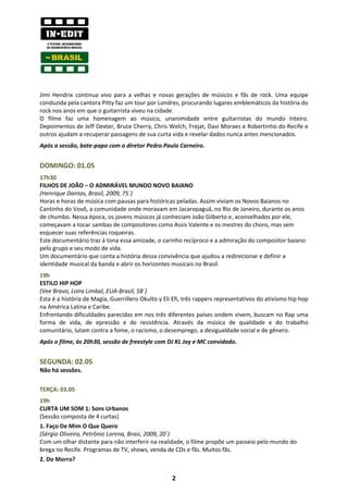 Jimi Hendrix continua vivo para a velhas e novas gerações de músicos e fãs de rock. Uma equipe
conduzida pela cantora Pitty faz um tour por Londres, procurando lugares emblemáticos da história do
rock nos anos em que o guitarrista viveu na cidade.
O filme faz uma homenagem ao músico, unanimidade entre guitarristas do mundo inteiro.
Depoimentos de Jeff Dexter, Bruce Cherry, Chris Welch, Frejat, Davi Moraes e Robertinho do Recife e
outros ajudam a recuperar passagens de sua curta vida e revelar dados nunca antes mencionados.
Após a sessão, bate-papo com o diretor Pedro Paulo Carneiro.


DOMINGO: 01.05
17h30
FILHOS DE JOÃO – O ADMIRÁVEL MUNDO NOVO BAIANO
(Henrique Dantas, Brasil, 2009, 75´)
Horas e horas de música com pausas para históricas peladas. Assim viviam os Novos Baianos no
Cantinho do Vovô, a comunidade onde moravam em Jacarepaguá, no Rio de Janeiro, durante os anos
de chumbo. Nessa época, os jovens músicos já conheciam João Gilberto e, aconselhados por ele,
começavam a tocar sambas de compositores como Assis Valente e os mestres do choro, mas sem
esquecer suas referências roqueiras.
Este documentário traz à tona essa amizade, o carinho recíproco e a admiração do compositor baiano
pelo grupo e seu modo de vida.
Um documentário que conta a história dessa convivência que ajudou a redirecionar e definir a
identidade musical da banda e abrir os horizontes musicais no Brasil.
19h
ESTILO HIP HOP
(Vee Bravo, Loira Limbal, EUA-Brasil, 58´)
Esta é a história de Magia, Guerrillero Okulto y Eli Efi, três rappers representativos do ativismo hip hop
na América Latina e Caribe.
Enfrentando dificuldades parecidas em nos três diferentes países ondem vivem, buscam no Rap uma
forma de vida, de epressão e de resistência. Através da música de qualidade e do trabalho
comunitário, lutam contra a fome, o racismo, o desemprego, a desigualdade social e de gênero.
Após o filme, às 20h30, sessão de freestyle com DJ KL Jay e MC convidado.


SEGUNDA: 02.05
Não há sessões.

TERÇA: 03.05
19h
CURTA UM SOM 1: Sons Urbanos
(Sessão composta de 4 curtas)
1. Faço De Mim O Que Quero
(Sérgio Oliveira, Petrônio Lorena, Brasi, 2009, 20´)
Com um olhar distante para não interferir na realidade, o filme propõe um passeio pelo mundo do
brega no Recife. Programas de TV, shows, venda de CDs e fãs. Muitos fãs.
2. Do Morro?

                                                    2
 