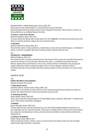 (Mykaela Plotkin e Rafael Montenegro, Brasil, 2010, 20´)
Documentário sobre João do Morro, o novo fenômeno musical do Recife.
Reunindo depoimentos do próprio músico e de muita gente conhecida, o filme aborda o sucesso, as
letras polêmicas e as múltiplas facetas do artista.
3. Ponto G - Amor À Flor Da Pele
(Marcelo Vogelaar, Brasil, 2011, 20´)
Eis aqui a banda dos 80 que todo mundo queria ter visto. Ponto G é um falso documentário que reúne
todos os cacoetes da época e alguns do nosso momento atual.
4. We.Music
(Galeria Experiência, Brasil, 2010, 34´)
Documentário sobre a música eletrônica, o download, as novas formas de distribuição, a variedade de
estilos, a internet, o copyleft, São Paulo e tudo que estiver acontencendo de novo.
21h
SEX BEATLES – MEMORABÍLIA
(Marcelo Martins, 2010, 75´)
No começo dos 90, os roqueiros brasileiros que não tivessem feito sucesso nos anos 80 tinham poucas
chances de começar uma carreira pop. Mesmo assim, Alvin L., compositor de grandes hits para
Marina, Capital Inicial, Leila Pinheiro, entre outros, decidiu montar o Sex Beatles com um grupo de
amigos. Repertório autoral, influência do glam rock e um único objetivo: diversão. Porém a
brincadeira deu tão certo que Dado Villa-Lobos decidiu produzir os discos da banda. Foi aí que a festa
acabou.


QUARTA: 04.05
19h
CURTA UM SOM 3: Personalidades
(Sessão composta de 4 curtas)
1. Sabe Aquele Lanny?
(Carolina Calanca, Juliana Fumero, Brasil, 2002, 30´)
Lanny Godin é sem dúvida um dos melhores e mais importantes guitarristas brasileiros de todos os
tempos. Sua esquizofrenia foi o fator que escondeu isso do mundo.
2. No Balanço De Kelly
(André Weller, Brasil, 2010, 20')
Filme sobre o pianista e apresentador de TV João Roberto Kelly, criador do "Bole bole" e "Cabeleira do
Zezé", entre outras marchinhas antológicas.
3. Robledo
(Bruno Buccalon, Brasil, 2010, 10´)
Pianista argentino que veio para São Paulo nos anos 40, Antônio Rogélio Robledo se destacou nos
anos seguintes com seu conjunto de baile. Tocava para um público seleto, fãs de música instrumental.
Seu conjunto é considerado por críticos como Zuza Homem de Mello um dos melhores do Brasil da
década de 50.
4. O Divino, De Repente
(Fábio Yamaji, Brasil, 2009, 6´20´´)
Ubiraci Crispim de Freitas, o Divino, conta sua vida em forma de repente neste curta de animação
experimental. Ágil, divertido e imperdível.


                                                  3
 