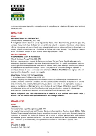 testemunha do poder da música como elemento de inclusão social e da importância do fator feminino
nesse processo.

SEXTA: 06.05
17h30
BRIAN ENO: ANOTHER GREEN WORLD
(Nicola Roberts, Reino Unido, 2010, 60’)
A inteligência extrema de Brian Eno é inquietante. Neste sóbrio documentário, produzido pela BBC,
vemos o "guru intelectual do Rock" em seu ambiente natural - o estúdio. Discutindo sobre música,
ciência, cibernética, arte ou revelando suas novas atividades, como o desenvolvimento de softwares, o
músico esbanja conhecimento e criatividade e declara que odeia lembrar, "não suporto". Mesmo
assim, fala de seus tempos de Roxy Music e revela segredos desta época.
19h - SESSÃO DUPLA
THE LAST POETS: MADE IN AMERIKKKA
(Claude Santiago, França/EUA, 2008, 52’)
Seria um engano contar a história do Rap sem mencionar The Last Poets. Considerados a primeira
experiência do gênero por gente que sabe do assunto, como Chuck D, a banda revolucionou mentes e
ouvidos gerando um amplo debate. Sem ser Jazz, sem ser Poesia, sem ser Rap e sem discurso político
mas sendo tudo isso ao mesmo tempo, a banda lutou, revirou as consciências negras alienadas e
chamou a atenção de toda a sociedade norte-americana. Made in Amerikkka reúne o grupo e faz um
balanço crítico do que foi a banda e seu legado.
SOUL TRAIN: THE HIPPEST TRIP IN AMERICA
(J. Kevin Swain, Amy Goldberg, EUA, 2009, 65’)
Se existe um programa de televisão que realmente mudou os parâmetros de comportamento nos
Estados Unidos foi Soul Train. Concebido por Don Cornelius como um espaço de expressão da cultura
afro-americana, feito para difundir sua música, sua dança e seu jeito de ser, o programa revelou ao
país e ao mundo nomes tão importantes como Jackson 5, Marvin Gaye, Bill Whiters, Sugarhill Gang,
entre tantos e tantos outros. Um filme fundamental para se entender a história da música negra
americana em todas as suas vertentes e o surgimento e afirmação da cultura black.
Após a exibição de Soul Train: the hippest trip in America, às 21h, show de Marku Ribas e trio. O
músico é um dos artistas mais representativos da música negra no Brasil.


SÁBADO: 07.05
17h30
LA COLIFATA
(Carlos Larrondo, Espanha-Argentina, 2008, 94')
No hospital neuropsiquiátrico José Tibúrcio Borda, em Buenos Aires, funciona desde 1991 a Rádio
Colifata. Uma emissora feita integralmente pelos internos, que serve como parte de seu tratamento.
Gravando e emitindo do jardim do hospital há 20 anos, o projeto ganhou fama internacional.
Inicialmente, quando viajaram com Manu Chao para lançar um disco que teria suas vendas revertidas
para a emissora e, recentemente, participando do novo filme de Francis Ford Coppola, Tetro.
19h
SPEAKING IN CODE
(Amy Grill, EUA, 2009, 94’)

                                                 5
 