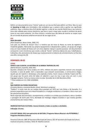 Definir um documentário como "íntimo" pode ser um recurso fácil para definir um filme. Mas no caso
de Speaking in Code esta intimidade é tão verdadeira que a palavra volta a ganhar seu significado
autêntico. Aqui, a diretora Amy Grill decide registrar a vida de seu marido David Gray e seu entorno.
Uma vida rodeada pela música eletrônica, que leva o casal a viajar pelo mundo e conhecer de perto
como se vive neste ambiente. Um filme sincero e emotivo que não deixa de mostrar as roupas sujas
de um mundo de pessoas solitárias em buscar de seu lugar ao sol.
21h
HIGH ON HOPE
(Piers Sanderson, Reino Unido, 2009, 72’)
Luta pelo seu direito de dançar! Esta é a história que dá início às Raves no norte da Inglaterra.
Invadindo galpões, fabricando seu próprio equipamento e despistando a polícia, um grupo de amigos
criou um novo modelo de festas com um único objetivo: dançar o quanto quisesse. Um documentário
comovente e sem moralismos que revela a vida de "heróis" anônimos (donas de casa, trabalhadores,
traficantes, DJs, promotores de shows) que revolucionaram a indústria do entretenimento no final dos
anos 80 e começo dos 90.


DOMINGO: 08.05
17h30
VENID A LAS CLOACAS. LA HISTORIA DE LA BANDA TRAPERA DEL RIO
(Daniel Arasanz, Espanha, 2010, 90’)
Quando a ditadura de Franco acabou em 1975, milhares de jovens espanhóis viveram uma situação
inusitada: o vazio de poder. Sem a repressão a que estavam acostumados, a contracultura chegou
àquele país de repente e destampou uma explosão criativa. Assim nasceu La Banda Trapera del Río.
Um grupo que foi punk antes de todos ali saberem o que era isso e que criou um som e uma
linguagem própria. Tanto na música como na vida. Vencedor do In-Edit Barcelona 2010.
* Filme exibido em V.O. SEM LEGENDAS.
19h
NAS PAREDES DA PEDRA ENCANTADA
(Cristiano Bastos e Leonardo Bonfim, Brasil, Working in progress)
“Paêbirú” é muito mais do um simples disco gravado em 1975 por Lula Côrtes e Zé Ramalho. É a
primeira experiência que une o Rock Psicodélico e a tradição nordestina e é também o disco mais caro
do colecionismo brasileiro.
Neste esperado documentário, acompanhamos a história e as lendas que envolvem a obra e também
a passagem de Sumé pela Terra, divindade da mitologia indígena brasileira e que revelou grandes
ensinamentos aos nossos índios.


INGRESSO MATILHA CULTURAL: Acesso Gratuito a todas as sessões e atividades.
Indicação: 16 anos.

O IN EDIT BRASIL 2011 tem patrocínio da NATURA / Programa Natura Musical e da PETROBRAS /
Programa Petrobras Cultural.

Parceiros Culturais: SMC-SP Secretaria Municipal de Cultura; SEC-SP Secretaria de Estado da Cultura;
Instituto Cervantes; CineSesc / SESC SP; Matilha Cultural.

                                                  6
 
