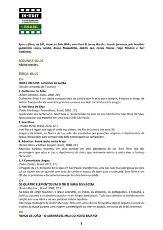 Após o filme, às 18h, show na Sala Olido, com Kaol & Lanny Gordin - banda formada pelo lendário
guitarrista Lanny Gordin, Bruno Moscatiello, Dokter Leo, Carlos Fharia, Tiago Mineiro e Yuri
Garfunkel.


SEGUNDA: 02.05
Não há sessões.


TERÇA: 03.05
15h
CURTA UM SOM: Caminhos do Samba
(Sessão composta de 5 curtas)
1. Guilherme De Brito
(André Sampaio, Brasil, 2008, 20')
Guilherme Brito é um desse compositores de samba que ficarão para sempre. Parceiro e amigo de
Nelson Cavaquinho ele relembra grandes sucessos aos lado da família e dos amigos.
2. Noel Rosa Da Silva
(Fábio Eitelberg e Pedro Biava, Brasil, 2010, 10´)
Celebrando seu centenário, Noel Rosa é reverenciado na pele de seu homônimo Noel Rosa da Silva,
figura popular que trabalha em uma padaria de São Paulo.
3. Noel Rosa
(Thiago Mello, Brasil, 2010, 12´)
Noel Rosa é regastado logo ali onde nos deixou. No Rio de Janeiro dos anos 30.
Imagens da cidade, de Noel e de sua vida são envolvidas por gravações originais e depoimentos de
época restaurados para compor esta bela homenagem ao compositor.
4. Adoniran: Ainda tenho muita brasa
(Renan Abreu e Marco Keppler, Brasil, 2010, 22´)
Adoniran Barbosa inventou em seus sambas um jeito paulistano de ser. Este filme fala dos
personagens que criou e traz o depoimento do único que realmente existiu e ainda vive: o famoso
“Arnesto”.
5. A Comunidade chegou
(Pedro Caldas, Brasil, 2011, 17´)
O Pagode da 27, do bairro do Grajaú em São Paulo, transformou uma das ruas mais perigosas da zona
sul da cidade em um quintal com roda de samba e espaço de lazer para a criançada. Esse filme e um
CD são os primeiros a documentarem essa história bem-sucedida.
17h
OS QUATRO ELEMENTOS EM SI OU O GURU SELVAGEM
(André Martinez, Brasil, 2008, 71´)
Na boca de Jorge Mautner, o Brasil ancestral, os índios, os africanos, os portugueses, a filosofia, a
política, a poesia e a sabedoria popular viram longos bate-papos. Tudo isso também se transforma em
canção em suas mãos e de seu parceiro Nelson Jacobina.
Este longa-metragem de André Martinez, feito com uma câmera fotográfica digital, registra o processo
criativo da dupla durante uma viagem da metrópole ao interior do país, em busca do Brasil universal.
19h
FILHOS DE JOÃO – O ADMIRÁVEL MUNDO NOVO BAIANO

                                                 3
 