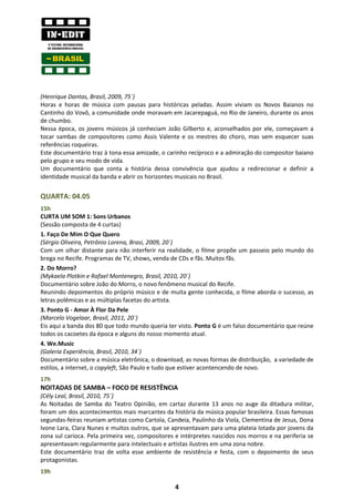 (Henrique Dantas, Brasil, 2009, 75´)
Horas e horas de música com pausas para históricas peladas. Assim viviam os Novos Baianos no
Cantinho do Vovô, a comunidade onde moravam em Jacarepaguá, no Rio de Janeiro, durante os anos
de chumbo.
Nessa época, os jovens músicos já conheciam João Gilberto e, aconselhados por ele, começavam a
tocar sambas de compositores como Assis Valente e os mestres do choro, mas sem esquecer suas
referências roqueiras.
Este documentário traz à tona essa amizade, o carinho recíproco e a admiração do compositor baiano
pelo grupo e seu modo de vida.
Um documentário que conta a história dessa convivência que ajudou a redirecionar e definir a
identidade musical da banda e abrir os horizontes musicais no Brasil.


QUARTA: 04.05
15h
CURTA UM SOM 1: Sons Urbanos
(Sessão composta de 4 curtas)
1. Faço De Mim O Que Quero
(Sérgio Oliveira, Petrônio Lorena, Brasi, 2009, 20´)
Com um olhar distante para não interferir na realidade, o filme propõe um passeio pelo mundo do
brega no Recife. Programas de TV, shows, venda de CDs e fãs. Muitos fãs.
2. Do Morro?
(Mykaela Plotkin e Rafael Montenegro, Brasil, 2010, 20´)
Documentário sobre João do Morro, o novo fenômeno musical do Recife.
Reunindo depoimentos do próprio músico e de muita gente conhecida, o filme aborda o sucesso, as
letras polêmicas e as múltiplas facetas do artista.
3. Ponto G - Amor À Flor Da Pele
(Marcelo Vogelaar, Brasil, 2011, 20´)
Eis aqui a banda dos 80 que todo mundo queria ter visto. Ponto G é um falso documentário que reúne
todos os cacoetes da época e alguns do nosso momento atual.
4. We.Music
(Galeria Experiência, Brasil, 2010, 34´)
Documentário sobre a música eletrônica, o download, as novas formas de distribuição, a variedade de
estilos, a internet, o copyleft, São Paulo e tudo que estiver acontencendo de novo.
17h
NOITADAS DE SAMBA – FOCO DE RESISTÊNCIA
(Cély Leal, Brasil, 2010, 75´)
As Noitadas de Samba do Teatro Opinião, em cartaz durante 13 anos no auge da ditadura militar,
foram um dos acontecimentos mais marcantes da história da música popular brasileira. Essas famosas
segundas-feiras reuniam artistas como Cartola, Candeia, Paulinho da Viola, Clementina de Jesus, Dona
Ivone Lara, Clara Nunes e muitos outros, que se apresentavam para uma plateia lotada por jovens da
zona sul carioca. Pela primeira vez, compositores e intérpretes nascidos nos morros e na periferia se
apresentavam regularmente para intelectuais e artistas ilustres em uma zona nobre.
Este documentário traz de volta esse ambiente de resistência e festa, com o depoimento de seus
protagonistas.
19h

                                                 4
 