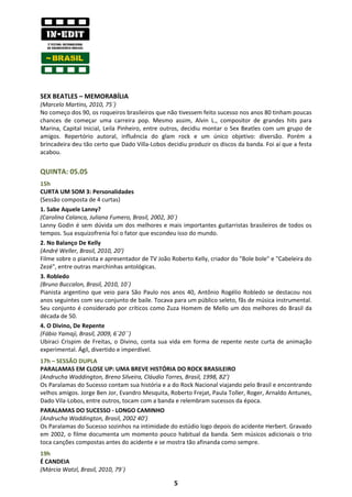 SEX BEATLES – MEMORABÍLIA
(Marcelo Martins, 2010, 75´)
No começo dos 90, os roqueiros brasileiros que não tivessem feito sucesso nos anos 80 tinham poucas
chances de começar uma carreira pop. Mesmo assim, Alvin L., compositor de grandes hits para
Marina, Capital Inicial, Leila Pinheiro, entre outros, decidiu montar o Sex Beatles com um grupo de
amigos. Repertório autoral, influência do glam rock e um único objetivo: diversão. Porém a
brincadeira deu tão certo que Dado Villa-Lobos decidiu produzir os discos da banda. Foi aí que a festa
acabou.


QUINTA: 05.05
15h
CURTA UM SOM 3: Personalidades
(Sessão composta de 4 curtas)
1. Sabe Aquele Lanny?
(Carolina Calanca, Juliana Fumero, Brasil, 2002, 30´)
Lanny Godin é sem dúvida um dos melhores e mais importantes guitarristas brasileiros de todos os
tempos. Sua esquizofrenia foi o fator que escondeu isso do mundo.
2. No Balanço De Kelly
(André Weller, Brasil, 2010, 20')
Filme sobre o pianista e apresentador de TV João Roberto Kelly, criador do "Bole bole" e "Cabeleira do
Zezé", entre outras marchinhas antológicas.
3. Robledo
(Bruno Buccalon, Brasil, 2010, 10´)
Pianista argentino que veio para São Paulo nos anos 40, Antônio Rogélio Robledo se destacou nos
anos seguintes com seu conjunto de baile. Tocava para um público seleto, fãs de música instrumental.
Seu conjunto é considerado por críticos como Zuza Homem de Mello um dos melhores do Brasil da
década de 50.
4. O Divino, De Repente
(Fábio Yamaji, Brasil, 2009, 6´20´´)
Ubiraci Crispim de Freitas, o Divino, conta sua vida em forma de repente neste curta de animação
experimental. Ágil, divertido e imperdível.
17h – SESSÃO DUPLA
PARALAMAS EM CLOSE UP: UMA BREVE HISTÓRIA DO ROCK BRASILEIRO
(Andrucha Waddington, Breno Silveira, Cláudio Torres, Brasil, 1998, 82’)
Os Paralamas do Sucesso contam sua história e a do Rock Nacional viajando pelo Brasil e encontrando
velhos amigos. Jorge Ben Jor, Evandro Mesquita, Roberto Frejat, Paula Toller, Roger, Arnaldo Antunes,
Dado Vila-Lobos, entre outros, tocam com a banda e relembram sucessos da época.
PARALAMAS DO SUCESSO - LONGO CAMINHO
(Andrucha Waddington, Brasil, 2002 40’)
Os Paralamas do Sucesso sozinhos na intimidade do estúdio logo depois do acidente Herbert. Gravado
em 2002, o filme documenta um momento pouco habitual da banda. Sem músicos adicionais o trio
toca canções compostas antes do acidente e se mostra tão afinanda como sempre.
19h
É CANDEIA
(Márcia Watzl, Brasil, 2010, 79´)

                                                  5
 