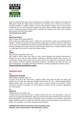 Quando os Rolling Stones foram tocar pela primeira vez no Madison Square Garden em novembro de
1969, pouco depois do trágico show de Altamont que terminou com a morte de um homem, o
momento requeria um registro histórico. Foi assim que gravaram o álbum “Get Yer Ya-Ya’s Out!”
considerado um dos mais importantes registros da banda. Quatro décadas depois, Albert Maysles
reuniu o material que gravou naquela época e resolveu usar imagens nunca antes vistas da banda.
Material para fã nenhum botar defeito.
Filme distribuído por ABKCO.
17h
WHO KILLED NANCY?
(Alan G. Parker, Reino Unido, 2009, 93’)
Você já deve ter ouvido várias vezes a história de que Sid Vicious matou sua namorada Nancy
Spungen. Verdade ou mentira? Este documentário analisa todas as versões e mostra os detalhes de
um dos casos mais emblemáticos da história do Punk. Baseando-se em uma linha do tempo, o filme
contrasta o depoimento de quem estava no Hotel Chelsea naqueles dias e a determinação da polícia
em acabar logo com o caso de um pop star entregue à droga.
19h
LEMMY
(Wes Orshoski e Greg Olliver, EUA, 117’)
Viver rápido e morrer cedo? Isso é para os fracos. Lemmy Kilmister está vivendo intensamente o
mundo do rock há mais de quatro décadas. Liderando o Motörhead desde 1975, Lemmy é um
exemplo para muitos. Tanto na vida como na música. Aos 65 anos, segue fiel a seu particular estilo de
vida: continua compondo, fazendo participações especiais e martelando com punho de ferro seu
mítico Rickenbacker. Por exigência do músico e diretores, este filme é projetado no máximo volume.
Diretor do filme Wes Orshoski abre a sessão.


DOMINGO: 08.05
15h
COMING BACK FOR MORE
(Willem Alkema, Holanda, 2010, 74’)
Se você é fã da Sly & The Family Stone, responda rápido: onde esteve Sly Stone nas últimas três
décadas? Se você não sabe, tudo bem. Ninguém sabe mesmo. Por isso, o diretor holandês Willem
Alkema decidiu seguir seu ídolo para tentar uma das maiores proezas do jornalismo musical:
entrevistar o músico. O resultado é um filme divertido, inusitado, cheio de surpresas e logicamente
com muito groove.
17h
LENNONYC
(Michael Epstein, EUA, 2010, 115’)
A história de amor entre John Lennon e a cidade de Nova York. Com o fim dos Beatles, o músico se
muda com sua família para Manhattan, lugar que servirá de palco para os últimos 10 anos de sua vida.
Neste documentário, que tem todos os elementos para se converter em um clássico, conhecemos
dados reveladores sobre sua relação com Yoko Ono, a parceria com Harry Nilsson e sua relação com a
bebida, com as drogas e com seus ex-companheiros de Liverpool.

INGRESSOS CINE OLIDO: R$ 1,00 (inteira). Shows Sala Olido: Grátis.
Indicação: 16 anos, exceto Lemmy e Who Killed Nancy, 18 anos.

                                                 7
 