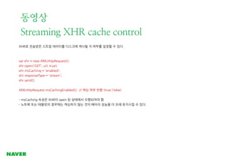 동영상
Streaming XHR cache control
XHR로 전송받은 스트림 데이터를 디스크에 캐시될 지 여부를 설정할 수 있다.

var xhr = new XMLHttpRequest();
xhr.open('GET...