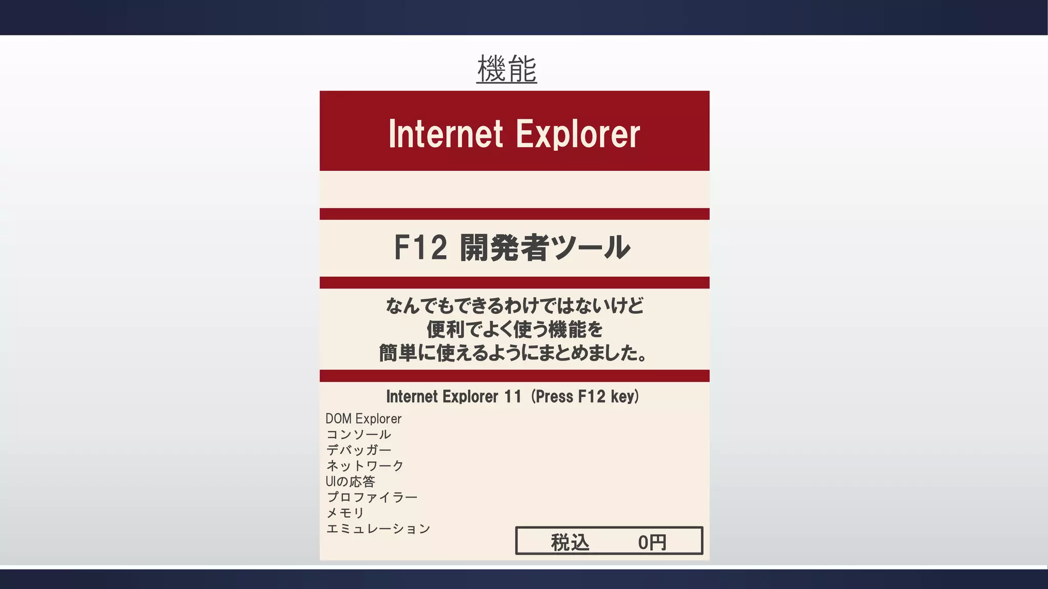機能

Internet Explorer
F12 開発者ツール
なんでもできるわけではないけど
便利でよく使う機能を
簡単に使えるようにまとめました。
Internet Explorer 11 (Press F12 key)
DOM Explorer
コンソール
デバッガー
ネットワーク
UIの応答
プロファイラー
メモリ
エミュレーション

税込

0円

 
