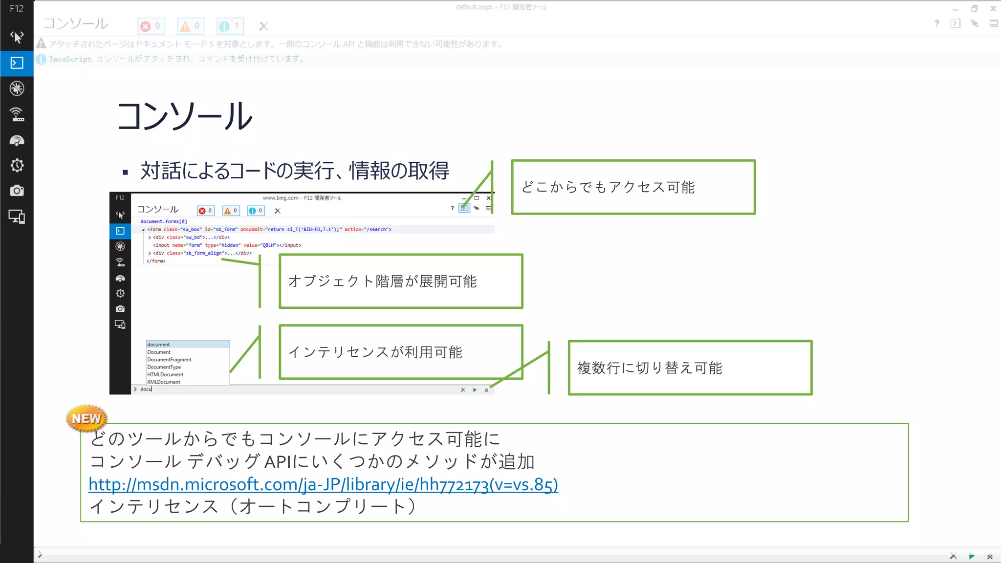 コンソール


対話によるコードの実行、情報の取得

どこからでもアクセス可能

オブジェクト階層が展開可能

インテリセンスが利用可能
複数行に切り替え可能

どのツールからでもコンソールにアクセス可能に
コンソール デバッグ APIにいくつかのメソッドが追加
http://msdn.microsoft.com/ja-JP/library/ie/hh772173(v=vs.85)
インテリセンス（オートコンプリート）

 