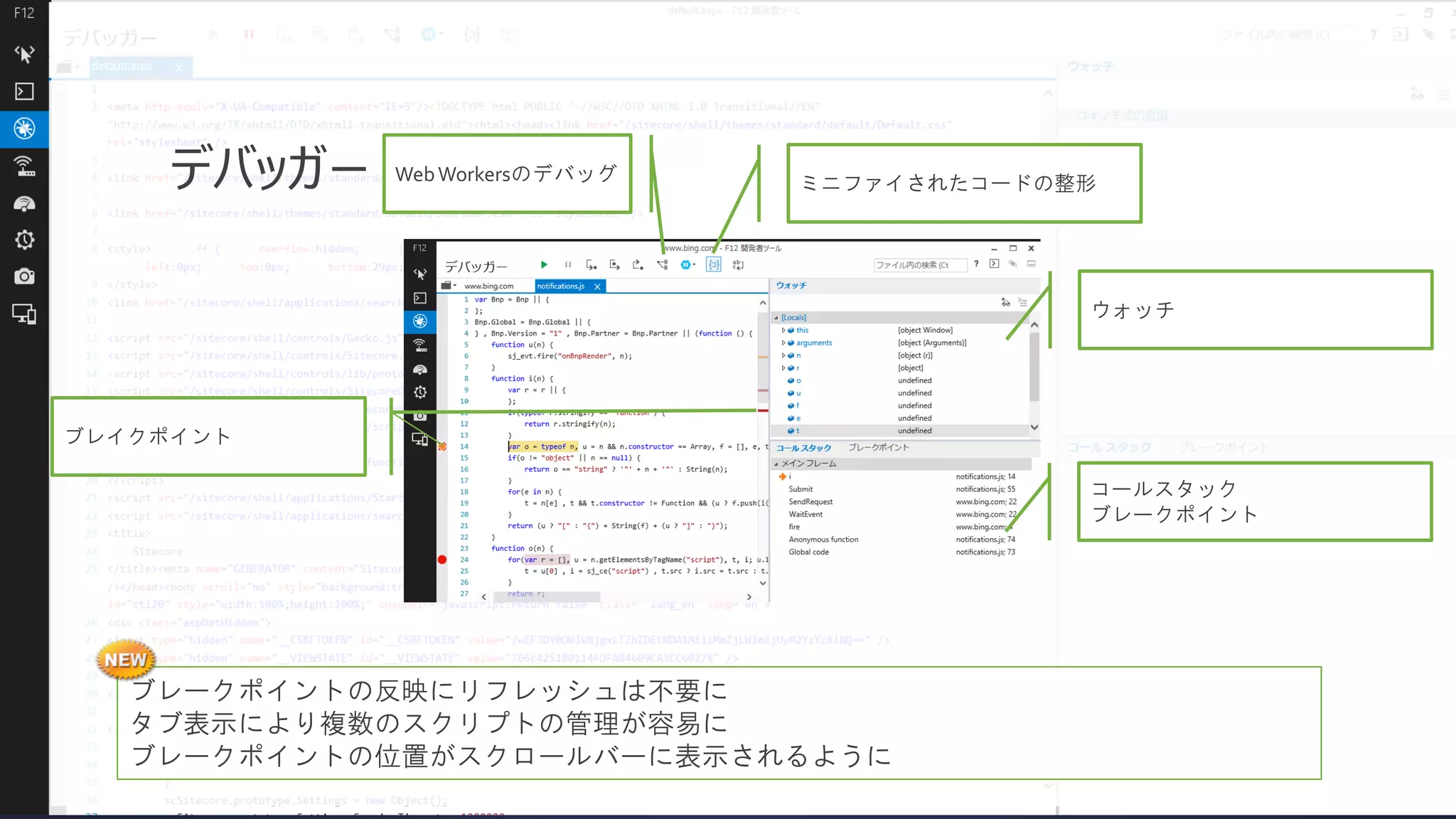 デバッガー

Web Workersのデバッグ

ミニファイされたコードの整形

ウォッチ

ブレイクポイント
コールスタック
ブレークポイント

ブレークポイントの反映にリフレッシュは不要に
タブ表示により複数のスクリプトの管理が容易に
ブレークポイントの位置がスクロールバーに表示されるように

 