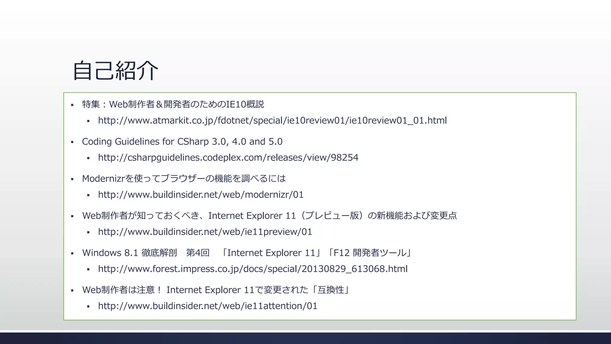 自己紹介


特集：Web制作者＆開発者のためのIE10概説
尾崎 義尚 – ネクストスケープ





Microsoft MVP for Internet Explorer & userAgents.ie

Coding Guidelines for CSharp 3.0, 4.0 and 5.0




http://www.buildinsider.net/web/ie11preview/01

Windows 8.1 徹底解剖 第4回 「Internet Explorer 11」「F12 開発者ツール」




http://www.buildinsider.net/web/modernizr/01

Web制作者が知っておくべき、Internet Explorer 11（プレビュー版）の新機能および変更点




http://csharpguidelines.codeplex.com/releases/view/98254

Modernizrを使ってブラウザーの機能を調べるには




http://www.atmarkit.co.jp/fdotnet/special/ie10review01/ie10review01_01.html

http://www.forest.impress.co.jp/docs/special/20130829_613068.html

Web制作者は注意！ Internet Explorer 11で変更された「互換性」


http://www.buildinsider.net/web/ie11attention/01

 