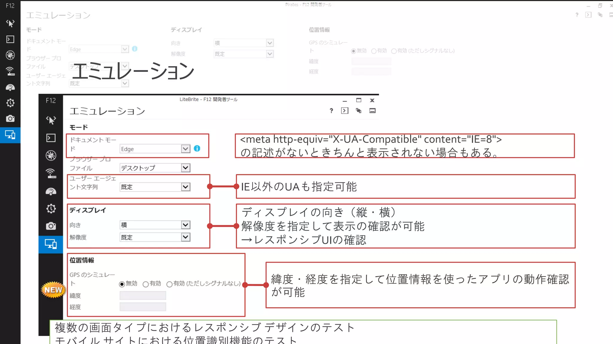エミュレーション
<meta http-equiv="X-UA-Compatible" content="IE=8">
の記述がないときちんと表示されない場合もある。
IE以外のUAも指定可能
ディスプレイの向き（縦・横）
解像度を指定して表示の確認が可能
→レスポンシブUIの確認
緯度・経度を指定して位置情報を使ったアプリの動作確認
が可能
複数の画面タイプにおけるレスポンシブ デザインのテスト

 