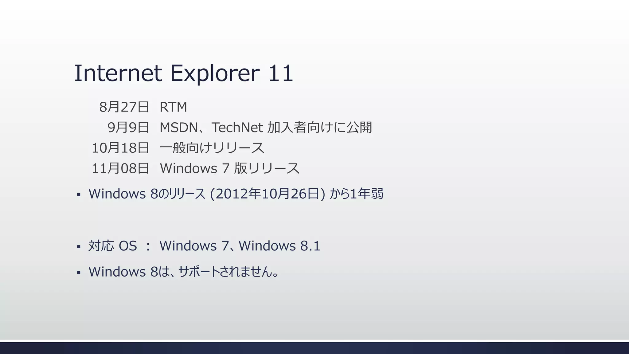 Internet Explorer 11
8月27日 RTM
9月9日 MSDN、TechNet 加入者向けに公開

10月18日 一般向けリリース
11月08日 Windows 7 版リリース


Windows 8のリリース (2012年10月26日) から1年弱



対応 OS ： Windows 7、Windows 8.1



Windows 8は、サポートされません。

 