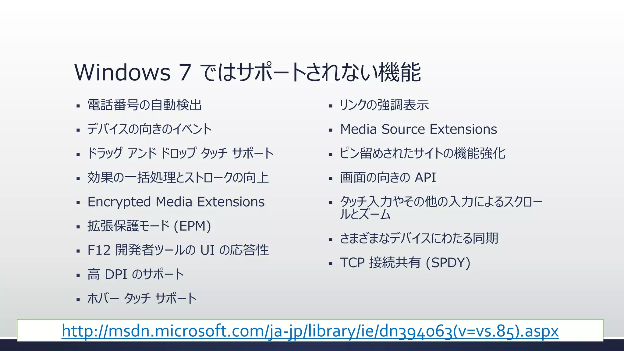 Windows 7 ではサポートされない機能


電話番号の自動検出



リンクの強調表示



デバイスの向きのイベント



Media Source Extensions



ドラッグ アンド ドロップ タッチ サポート



ピン留めされたサイトの機能強化



効果の一括処理とストロークの向上



画面の向きの API



Encrypted Media Extensions





拡張保護モード (EPM)

タッチ入力やその他の入力によるスクロー
ルとズーム



さまざまなデバイスにわたる同期



TCP 接続共有 (SPDY)



F12 開発者ツールの UI の応答性



高 DPI のサポート



ホバー タッチ サポート

http://msdn.microsoft.com/ja-jp/library/ie/dn394063(v=vs.85).aspx

 