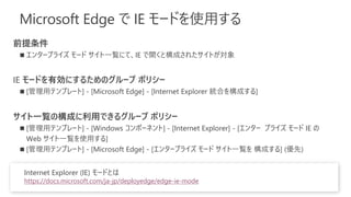 Microsoft Edge で IE モードを使用する
前提条件
◼ エンタープライズ モード サイト一覧にて、IE で開くと構成されたサイトが対象
IE モードを有効にするためのグループ ポリシー
◼ [管理用テンプレート] - [Microsoft Edge] - [Internet Explorer 統合を構成する]
サイト一覧の構成に利用できるグループ ポリシー
◼ [管理用テンプレート] - [Windows コンポーネント] - [Internet Explorer] - [エンター プライズ モード IE の
Web サイト一覧を使用する]
◼ [管理用テンプレート] - [Microsoft Edge] - [エンタープライズ モード サイト一覧を 構成する] (優先)
Internet Explorer (IE) モードとは
https://docs.microsoft.com/ja-jp/deployedge/edge-ie-mode
 