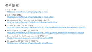 参考情報
◼ IE モードの概要
https://docs.microsoft.com/ja-jp/deployedge/edge-ie-mode
◼ IE モード ポリシーの構成
https://docs.microsoft.com/ja-jp/deployedge/edge-ie-mode-policies
◼ Microsoft Intune を使って Microsoft Edge ポリシー設定を構成する
https://docs.microsoft.com/ja-jp/DeployEdge/configure-edge-with-intune
◼ エンタープライズ モード スキーマ v.2 ガイダンス
https://docs.microsoft.com/ja-jp/internet-explorer/ie11-deploy-guide/enterprise-mode-schema-version-2-guidance
◼ Enterprise Mode Site List Manager の使用方法
https://docs.microsoft.com/ja-jp/internet-explorer/ie11-deploy-guide/use-the-enterprise-mode-site-list-manager
◼ Enterprise Mode Site List Manager (schema v.2) のダウンロード
https://www.microsoft.com/en-us/download/details.aspx?id=49974
◼ Microsoft Edge を既定のブラウザーとして設定する
https://docs.microsoft.com/ja-jp/deployedge/edge-default-browser
 
