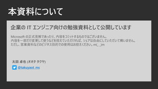 本資料について
企業の IT エンジニア向けの勉強資料として公開しています
Microsoft の正式見解であったり、内容をコミットするものではございません。
内容を一部だけ変更して使うなどを控えていただければ、シェアは自由にしていただいて構いません。
ただし、営業資料などのビジネス目的での使用はお控えください。m(_ _)m
太田 卓也 (オオタ タクヤ)
@takuyaot_ms
 