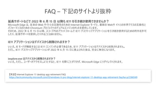 FAQ – 下記のサイトより抜粋
延長サポートなどで 2022 年 6 月 15 日 以降も IE11 を引き続き使用できませんか？
Microsoft Edge は、従来の Web サイトとの互換性のための Internet Explorer モードと、最新の Webサ イトとの世界クラスの互換性と
パフォーマンスのための Chromium プロジェクトのデュアルエンジンの利点を提供しています。
そのため、2022 年 6 月 15 日以降、スコープ内のプラットフォームで IE11 デスクトップアプリケーションを引き続き使用するための例外を許可
したり、拡張サポートを提供したりすることはありません。
IE11 アプリケーションはデバイスから削除されますか？
いいえ。IE モードが機能するには IE11 エンジンが必要であるため、IE11 アプリケーションはデバイスから削除されません。
ただし、IE11 デスクトップアプリケーションが 2022 年 6 月 15 日に廃止された後は、完全に無効になります。
iexplore.exe はデバイスから削除されますか？
いいえ。ただし、ユーザーがアクセスしようとすると、IE11 を開くことができず、Microsoft Edge にリダイレクトされます。
【英語】 Internet Explorer 11 desktop app retirement FAQ
https://techcommunity.microsoft.com/t5/windows-it-pro-blog/internet-explorer-11-desktop-app-retirement-faq/ba-p/2366549
 