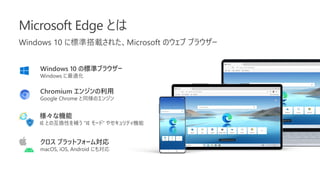 Microsoft Edge とは
Windows 10 に標準搭載された、Microsoft のウェブ ブラウザー
Windows 10 の標準ブラウザー
Windows に最適化
クロス プラットフォーム対応
macOS, iOS, Android にも対応
Chromium エンジンの利用
Google Chrome と同様のエンジン
様々な機能
IE との互換性を補う ”IE モード” やセキュリティ機能
 