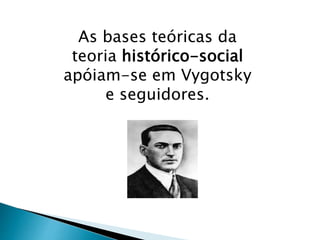 As bases teóricas da 
teoria histórico-social 
apóiam-se em Vygotsky 
e seguidores. 
 