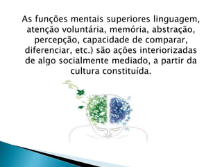 As funções mentais superiores linguagem, 
atenção voluntária, memória, abstração, 
percepção, capacidade de comparar, 
diferenciar, etc.) são ações interiorizadas 
de algo socialmente mediado, a partir da 
cultura constituída. 
 